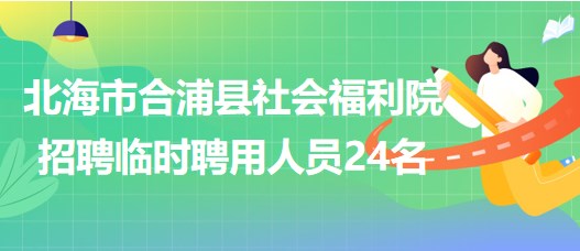 廣西北海市合浦縣社會福利院2023年招聘臨時聘用人員24名