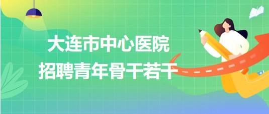 遼寧省大連市中心醫(yī)院2023年第二批招聘青年骨干若干