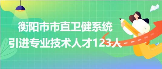 衡陽市市直衛(wèi)健系統(tǒng)2023年第二批引進專業(yè)技術人才123人