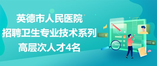 廣東省英德市人民醫(yī)院2023年招聘衛(wèi)生專(zhuān)業(yè)技術(shù)系列高層次人才4名