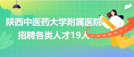 陜西中醫(yī)藥大學附屬醫(yī)院2023年第二批招聘各類人才19人