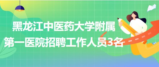 黑龍江中醫(yī)藥大學附屬第一醫(yī)院2023年招聘合同制工作人員3名