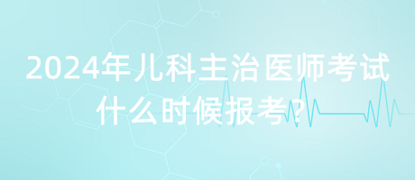 2024年兒科主治醫(yī)師考試什么時(shí)候報(bào)考？