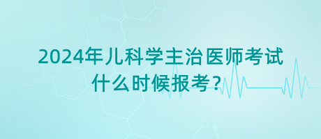 2024年兒科學主治醫(yī)師考試什么時候報考？