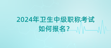 2024年衛(wèi)生中級(jí)職稱考試如何報(bào)名？