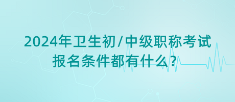 2024年衛(wèi)生初中級職稱考試報(bào)名條件都有什么？