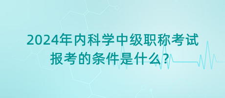 2024年內(nèi)科學(xué)中級職稱考試報(bào)考的條件是什么？