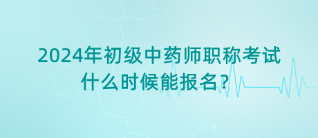 2024年初級中藥師職稱考試什么時候能報名？