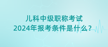 兒科中級職稱考試2024年報(bào)考條件是什么？