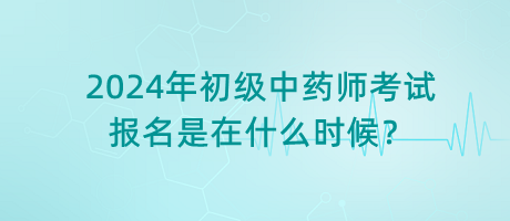 2024年初級中藥師考試報名是在什么時候？