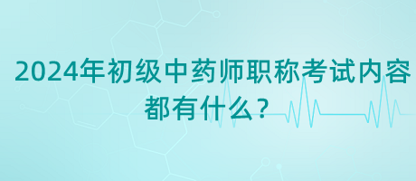 2024年初級中藥師職稱考試內(nèi)容都有什么？