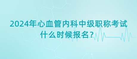 2024年心血管內(nèi)科中級(jí)職稱考試什么時(shí)候報(bào)名？