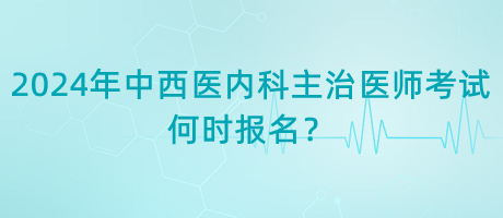 2024年中西醫(yī)內(nèi)科主治醫(yī)師考試何時(shí)報(bào)名？