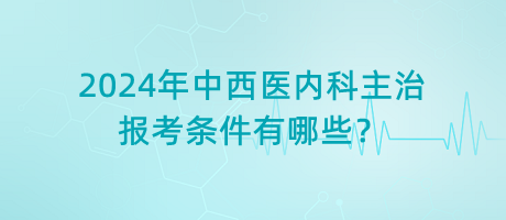 2024年中西醫(yī)內(nèi)科主治報考條件有哪些？