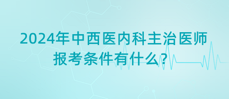 2024年中西醫(yī)內(nèi)科主治醫(yī)師報考條件有什么？