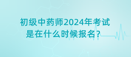 初級(jí)中藥師2024年考試是在什么時(shí)候報(bào)名？