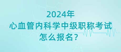 2024年心血管內(nèi)科學(xué)中級(jí)職稱(chēng)考試怎么報(bào)名？