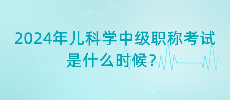 2024年兒科學(xué)中級(jí)職稱考試是什么時(shí)候？