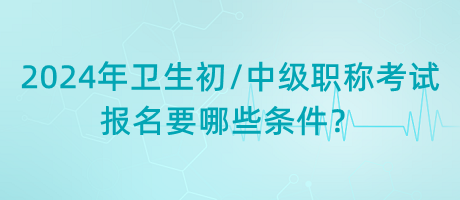 2024年衛(wèi)生初中級職稱考試報名要哪些條件？