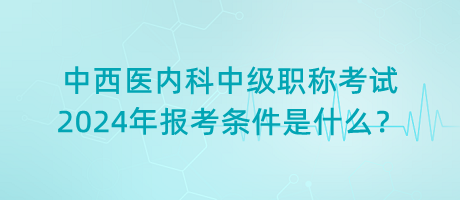 中西醫(yī)內(nèi)科中級職稱考試2024年報考條件是什么？