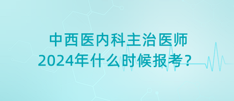 中西醫(yī)內科主治醫(yī)師2024年什么時候報考？