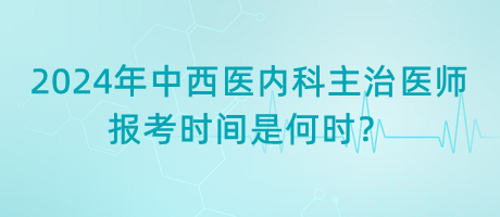 2024年中西醫(yī)內(nèi)科主治醫(yī)師報考時間是何時？