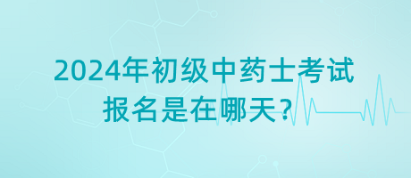 2024年初級中藥士考試報名是在哪天？