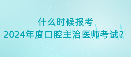 什么時候報考2024年度口腔主治醫(yī)師考試？