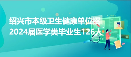 紹興市本級衛(wèi)生健康單位招2024屆醫(yī)學類畢業(yè)生126人