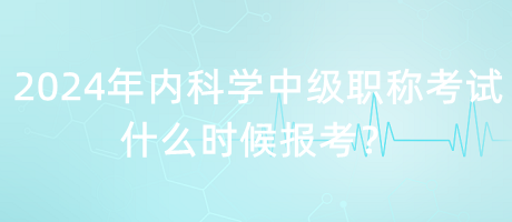 2024年內(nèi)科學中級職稱考試什么時候報考？