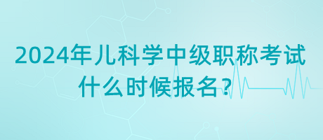 2024年兒科學中級職稱考試什么時候報名？