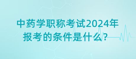 中藥學(xué)職稱考試2024年報(bào)考的條件是什么？