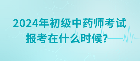 2024年初級中藥師考試報考在什么時候？