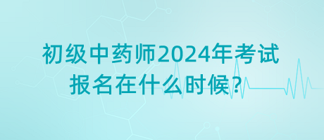 初級中藥師2024年考試報(bào)名在什么時(shí)候？