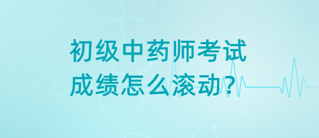 初級中藥師考試成績怎么滾動？