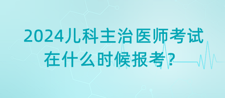 2024年兒科主治醫(yī)師考試什么時(shí)候是在什么時(shí)候報(bào)考？