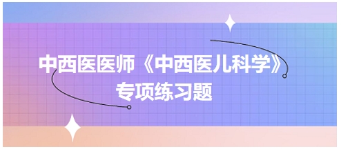 中西醫(yī)醫(yī)師《中西醫(yī)兒科學》專項練習題4